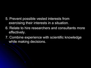 5. Prevent possible vested interests from5. Prevent possible vested interests from
exercising their interests in a situation.exercising their interests in a situation.
6. Relate to hire researchers and consultants more6. Relate to hire researchers and consultants more
effectively.effectively.
7. Combine experience with scientific knowledge7. Combine experience with scientific knowledge
while making decisions.while making decisions.
 