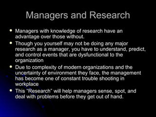 Managers and ResearchManagers and Research
 Managers with knowledge of research have anManagers with knowledge of research have an
advantage over those without.advantage over those without.
 Though you yourself may not be doing any majorThough you yourself may not be doing any major
research as a manager, you have to understand, predict,research as a manager, you have to understand, predict,
and control events that are dysfunctional to theand control events that are dysfunctional to the
organizationorganization
 Due to complexity of modern organizations and theDue to complexity of modern organizations and the
uncertainty of environment they face, the managementuncertainty of environment they face, the management
has become one of constant trouble shooting inhas become one of constant trouble shooting in
workplaceworkplace
 This “Research” will help managers sense, spot, andThis “Research” will help managers sense, spot, and
deal with problems before they get out of hand.deal with problems before they get out of hand.
 