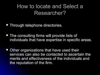 How to locate and Select aHow to locate and Select a
Researcher?Researcher?
 Through telephone directories.Through telephone directories.
 The consulting firms will provide lists ofThe consulting firms will provide lists of
individuals that have expertise in specific areas.individuals that have expertise in specific areas.
 Other organizations that have used theirOther organizations that have used their
services can also be contacted to ascertain theservices can also be contacted to ascertain the
merits and effectiveness of the individuals andmerits and effectiveness of the individuals and
the reputation of the firm.the reputation of the firm.
 