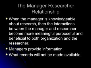 The Manager ResearcherThe Manager Researcher
RelationshipRelationship
 When the manager is knowledgeableWhen the manager is knowledgeable
about research, then the interactionsabout research, then the interactions
between the manager and researcherbetween the manager and researcher
become more meaningful purposeful andbecome more meaningful purposeful and
beneficial to both organization and thebeneficial to both organization and the
researcher.researcher.
 Managers provide information.Managers provide information.
 What records will not be made available.What records will not be made available.
 