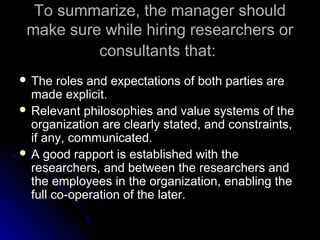 To summarize, the manager shouldTo summarize, the manager should
make sure while hiring researchers ormake sure while hiring researchers or
consultants that:consultants that:
 The roles and expectations of both parties areThe roles and expectations of both parties are
made explicit.made explicit.
 Relevant philosophies and value systems of theRelevant philosophies and value systems of the
organization are clearly stated, and constraints,organization are clearly stated, and constraints,
if any, communicated.if any, communicated.
 A good rapport is established with theA good rapport is established with the
researchers, and between the researchers andresearchers, and between the researchers and
the employees in the organization, enabling thethe employees in the organization, enabling the
full co-operation of the later.full co-operation of the later.
 