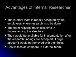 Advantages of Internal ResearcherAdvantages of Internal Researcher
 The internal team is readily accepted by theThe internal team is readily accepted by the
employees where research is to be done.employees where research is to be done.
 The team requires much less time inThe team requires much less time in
understanding the structure.understanding the structure.
 They would be available for implementation afterThey would be available for implementation after
the research findings are accepted, if bugsthe research findings are accepted, if bugs
appear it would be removed with their help.appear it would be removed with their help.
 Cost is less as compare to external team.Cost is less as compare to external team.
 