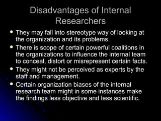 Disadvantages of InternalDisadvantages of Internal
ResearchersResearchers
 They may fall into stereotype way of looking atThey may fall into stereotype way of looking at
the organization and its problems.the organization and its problems.
 There is scope of certain powerful coalitions inThere is scope of certain powerful coalitions in
the organizations to influence the internal teamthe organizations to influence the internal team
to conceal, distort or misrepresent certain facts.to conceal, distort or misrepresent certain facts.
 They might not be perceived as experts by theThey might not be perceived as experts by the
staff and management.staff and management.
 Certain organization biases of the internalCertain organization biases of the internal
research team might in some instances makeresearch team might in some instances make
the findings less objective and less scientific.the findings less objective and less scientific.
 