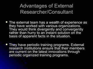 Advantages of ExternalAdvantages of External
Researcher/ConsultantResearcher/Consultant
 The external team has a wealth of experience asThe external team has a wealth of experience as
they have worked with various organizations.they have worked with various organizations.
They would think divergently and convergentlyThey would think divergently and convergently
rather than hurry to an instant solution on therather than hurry to an instant solution on the
basis of apparent facts in the situation.basis of apparent facts in the situation.
 They have periodic training programs. ExternalThey have periodic training programs. External
research institutions ensure that their membersresearch institutions ensure that their members
are current on the latest innovations throughare current on the latest innovations through
periodic organized training programs.periodic organized training programs.
 
