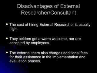 Disadvantages of ExternalDisadvantages of External
Researcher/ConsultantResearcher/Consultant
 The cost of hiring External Researcher is usuallyThe cost of hiring External Researcher is usually
high.high.
 They seldom get a warm welcome, nor areThey seldom get a warm welcome, nor are
accepted by employees.accepted by employees.
 The external team also charges additional feesThe external team also charges additional fees
for their assistance in the implementation andfor their assistance in the implementation and
evaluation phases.evaluation phases.
 