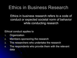 Ethics in Business ResearchEthics in Business Research
Ethics in business research refers to a code ofEthics in business research refers to a code of
conduct or expected societal norm of behaviorconduct or expected societal norm of behavior
while conducting researchwhile conducting research
Ethical conduct applies toEthical conduct applies to
1.1. OrganizationOrganization
2.2. Members sponsoring the researchMembers sponsoring the research
3.3. The researchers who undertake the researchThe researchers who undertake the research
4.4. The respondents who provide them with the relevantThe respondents who provide them with the relevant
datadata
 