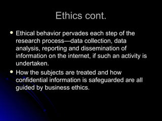 Ethics cont.Ethics cont.
 Ethical behavior pervades each step of theEthical behavior pervades each step of the
research process—data collection, dataresearch process—data collection, data
analysis, reporting and dissemination ofanalysis, reporting and dissemination of
information on the internet, if such an activity isinformation on the internet, if such an activity is
undertaken.undertaken.
 How the subjects are treated and howHow the subjects are treated and how
confidential information is safeguarded are allconfidential information is safeguarded are all
guided by business ethics.guided by business ethics.
 