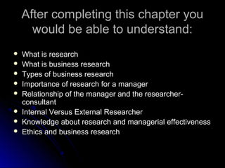 After completing this chapter youAfter completing this chapter you
would be able to understand:would be able to understand:
 What is researchWhat is research
 What is business researchWhat is business research
 Types of business researchTypes of business research
 Importance of research for a managerImportance of research for a manager
 Relationship of the manager and the researcher-Relationship of the manager and the researcher-
consultantconsultant
 Internal Versus External ResearcherInternal Versus External Researcher
 Knowledge about research and managerial effectivenessKnowledge about research and managerial effectiveness
 Ethics and business researchEthics and business research
 