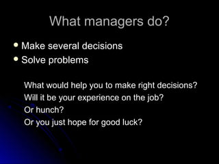 What managers do?What managers do?
 Make several decisionsMake several decisions
 Solve problemsSolve problems
What would help you to make right decisions?What would help you to make right decisions?
Will it be your experience on the job?Will it be your experience on the job?
Or hunch?Or hunch?
Or you just hope for good luck?Or you just hope for good luck?
 