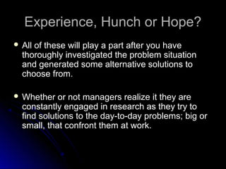 Experience, Hunch or Hope?Experience, Hunch or Hope?
 All of these will play a part after you haveAll of these will play a part after you have
thoroughly investigated the problem situationthoroughly investigated the problem situation
and generated some alternative solutions toand generated some alternative solutions to
choose from.choose from.
 Whether or not managers realize it they areWhether or not managers realize it they are
constantly engaged in research as they try toconstantly engaged in research as they try to
find solutions to the day-to-day problems; big orfind solutions to the day-to-day problems; big or
small, that confront them at work.small, that confront them at work.
 