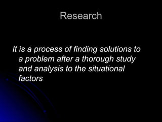 ResearchResearch
It is a process of finding solutions toIt is a process of finding solutions to
a problem after a thorough studya problem after a thorough study
and analysis to the situationaland analysis to the situational
factorsfactors
 