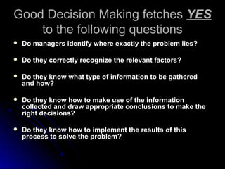 Good Decision Making fetchesGood Decision Making fetches YESYES
to the following questionsto the following questions
 Do managers identify where exactly the problem lies?Do managers identify where exactly the problem lies?
 Do they correctly recognize the relevant factors?Do they correctly recognize the relevant factors?
 Do they know what type of information to be gatheredDo they know what type of information to be gathered
and how?and how?
 Do they know how to make use of the informationDo they know how to make use of the information
collected and draw appropriate conclusions to make thecollected and draw appropriate conclusions to make the
right decisions?right decisions?
 Do they know how to implement the results of thisDo they know how to implement the results of this
process to solve the problem?process to solve the problem?
 