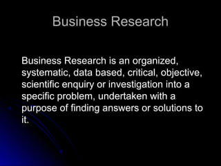 Business ResearchBusiness Research
Business Research is an organized,Business Research is an organized,
systematic, data based, critical, objective,systematic, data based, critical, objective,
scientific enquiry or investigation into ascientific enquiry or investigation into a
specific problem, undertaken with aspecific problem, undertaken with a
purpose of finding answers or solutions topurpose of finding answers or solutions to
it.it.
 