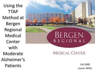Using the TTAP Method at Bergen Regional Medical Center with Moderate Alzheimer’s Patients Fall 2009 Lauren Miller 