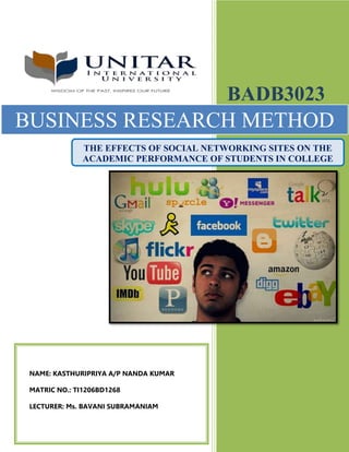 TI1206BD1268
BADB3023
FEB2014
1
BADB3023
BUSINESS RESEARCH METHOD
THE EFFECTS OF SOCIAL NETWORKING SITES ON THE
ACADEMIC PERFORMANCE OF STUDENTS IN COLLEGE
NAME: KASTHURIPRIYA A/P NANDA KUMAR
MATRIC NO.: TI1206BD1268
LECTURER: Ms. BAVANI SUBRAMANIAM
 