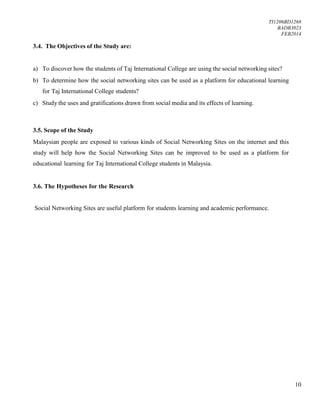 TI1206BD1268
BADB3023
FEB2014
10
3.4. The Objectives of the Study are:
a) To discover how the students of Taj International College are using the social networking sites?
b) To determine how the social networking sites can be used as a platform for educational learning
for Taj International College students?
c) Study the uses and gratifications drawn from social media and its effects of learning.
3.5. Scope of the Study
Malaysian people are exposed to various kinds of Social Networking Sites on the internet and this
study will help how the Social Networking Sites can be improved to be used as a platform for
educational learning for Taj International College students in Malaysia.
3.6. The Hypotheses for the Research
Social Networking Sites are useful platform for students learning and academic performance.
 