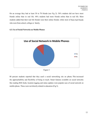 TI1206BD1268
BADB3023
FEB2014
13
On an average they had at least 30 to 70 friends (see Fig 2). 56% students did not have more
friends online than in real life. 44% students had more friends online than in real life. Most
students added that their real life friends were their online friends; while most of them had friends
who were from school, college or family.
4.3. Use of Social Networks on Mobile Phones
Figure 3
80 percent students reported that they used a social networking site on phone. This increased
the approachability and flexibility of being in touch. Smart features available on social networks
like reading RSS feeds, location tagging and status updates were popular uses of social network on
mobile phone. These were not directly related to education (Fig 3).
Use of Social Network in Mobile Phones
Yes
No
 