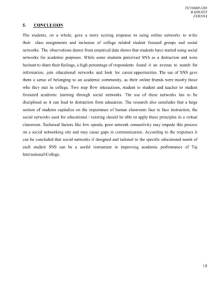TI1206BD1268
BADB3023
FEB2014
18
5. CONCLUSION
The students, on a whole, gave a more scoring response to using online networks to write
their class assignments and inclusion of college related student focused groups and social
networks. The observations drawn from empirical data shows that students have started using social
networks for academic purposes. While some students perceived SNS as a distraction and were
hesitant to share their feelings, a high percentage of respondents found it an avenue to search for
information, join educational networks and look for career opportunities. The use of SNS gave
them a sense of belonging to an academic community, as their online friends were mostly those
who they met in college. Two step flow interactions, student to student and teacher to student
favoured academic learning through social networks. The use of these networks has to be
disciplined as it can lead to distraction from education. The research also concludes that a large
section of students capitalize on the importance of human classroom face to face instruction, the
social networks used for educational / tutoring should be able to apply these principles in a virtual
classroom. Technical factors like low speeds, poor network connectivity may impede this process
on a social networking site and may cause gaps in communication. According to the responses it
can be concluded that social networks if designed and tailored to the specific educational needs of
each student SNS can be a useful instrument in improving academic performance of Taj
International College.
 