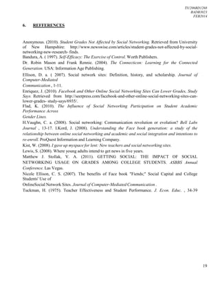 TI1206BD1268
BADB3023
FEB2014
19
6. REFFERENCES
Anonymous. (2010). Student Grades Not Affected by Social Networking. Retrieved from University
of New Hampshire: http://www.newswise.com/articles/student-grades-not-affected-by-social-
networking-new-research- finds.
Bandura, A. ( 1997). Self-Efficacy: The Exercise of Control. Worth Publishers.
Dr. Robin Mason and Frank Rennie. (2004). The Connecticon: Learning for the Connected
Generation. USA: Information Age Publishing.
Ellison, D. a. ( 2007). Social network sites: Definition, history, and scholarship. Journal of
Computer-Mediated
Communication , 1-11.
Enriquez, J. (2010). Facebook and Other Online Social Networking Sites Can Lower Grades, Study
Says. Retrieved from http://seerpress.com/facebook-and-other-online-social-networking-sites-can-
lower-grades- study-says/6935/.
Flad, K. (2010). The Influence of Social Networking Participation on Student Academic
Performance Across
Gender Lines.
H.Vaughn, C. a. (2008). Social networking: Communication revolution or evolution? Bell Labs
Journal , 13-17. I.Kord, J. (2008). Understanding the Face book generation: a study of the
relationship between online social networking and academic and social integration and intentions to
re-enroll. ProQuest Information and Learning Company.
Kist, W. (2008). I gave up myspace for lent: New teachers and social networking sites.
Lewis, S. (2008). Where young adults intend to get news in five years.
Matthew J. Stollak, V. A. (2011). GETTING SOCIAL: THE IMPACT OF SOCIAL
NETWORKING USAGE ON GRADES AMONG COLLEGE STUDENTS. ASBBS Annual
Conference. Las Vegas.
Nicole Ellison, C. S. (2007). The benefits of Face book "Fiends;" Social Capital and College
Students' Use of
OnlineSocial Network Sites. Journal of Computer-Mediated Communication .
Tuckman, H. (1975). Teacher Effectiveness and Student Performance. J. Econ. Educ. , 34-39
 