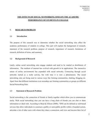 TI1206BD1268
BADB3023
FEB2014
2
THE EFFECTS OF SOCIAL NETWORKING SITES ON THE ACADEMIC
PERFORMANCE OF STUDENTS IN COLLEGE
1. RESEARCH PROBLEM
1.1 Introduction
The purpose of this research was to determine whether the social networking sites affect the
academic performance of students in college. This part will explain the background of research,
statement of the research problem, purpose of research, importance of research, limitations of
research, definition of terms, and summary.
1.2 Background of Research
Lately, online social networking sites engage students and need to be studied as distributors of
information. The medium of internet has evolved with growth in its applications. The interactive
nature of online environments has expanded with social networks. Connecting through social
networks started as a niche activity, but with time it is now a phenomenon. The social
networking sites are being used in various ways like forming communities, chatting, blogging etc.
Apart from that different institutions even nowadays are forming communities or groups on different
Social Networking Sites.
1.3 Statement of Research Problem
Social networking is the connection of friends or family together which allow you to communicate
easily. With social networking sites you can have a long chain of friends you can chat or share
information or ideal with. According to Boyd & Ellison (2008), “SNS can be defined as web-based
services that allow individuals to construct a public or semi-public profile within a bounded system,
articulate a list of other users with whom they share a connection, and view and traverse their list of
 