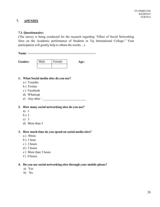 TI1206BD1268
BADB3023
FEB2014
20
Male Female
7. APENDIX
7.1. Questionnaire:
(The survey is being conducted for the research regarding “Effect of Social Networking
Sites on the Academic performance of Students in Taj International College.” Your
participation will greatly help to obtain the results…)
Name: -----------------------------------------------------------------
Gender: Age:
1. What Social media sites do you use?
a ) Youtube
b ) Twitter
c ) Facebook
d) Whatssap
e) Any other : ___________________________
2. How many social networking sites do you use?
a) 1
b ) 2
c) 3
d) More than 3
3. How much time do you spend on social media sites?
a ) 30min
b ) 1 hour
c ) 2 hours
d ) 3 hours
e ) More than 3 hours
f ) 0 hours
4. Do you use social networking sites through your mobile phone?
a) Yes
b) No
 