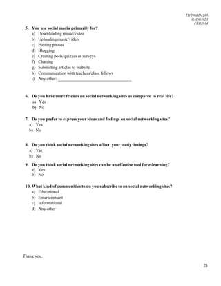 TI1206BD1268
BADB3023
FEB2014
21
5. You use social media primarily for?
a) Downloading music/video
b) Uploading music/video
c) Posting photos
d) Blogging
e) Creating polls/quizzes or surveys
f) Chatting
g) Submitting articles to website
h) Communication with teachers/class fellows
i) Any other: __________________________________
6. Do you have more friends on social networking sites as compared to real life?
a) Yes
b) No
7. Do you prefer to express your ideas and feelings on social networking sites?
a) Yes
b) No
8. Do you think social networking sites affect your study timings?
a) Yes
b) No
9. Do you think social networking sites can be an effective tool for e-learning?
a) Yes
b) No
10. What kind of communities to do you subscribe to on social networking sites?
a) Educational
b) Entertainment
c) Informational
d) Any other
Thank you.
 