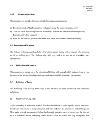 TI1206BD1268
BADB3023
FEB2014
4
1.4.2 Research Questions
This research was carried out to answer the following research questions:
a) How the students of Taj International College are using the social networking sites?
b) How the social networking sites can be used as a platform for educational learning for Taj
International College students?
c) What are the uses and gratifications drawn from social media and its effects of learning?
1.5 Importance of Research
The findings of this research hopefully will create awareness among college students who accessing
social networking sites. The findings also will help student to use social networking sites
appropriately.
1.6 Limitations of Research
This research was carried out in Taj International College with a sample of 30 students. A survey has
been conducted among the college students which take around 10 minutes for each student.
1.7 Definition of Terms
The followings were the key terms used in this research and their constitutive and operational
definitions:
(a) Social Networking Sites
Social networking is web-based services that allow individuals to create a public profile, to create a
list of users with whom to share connection, and view and cross the connections within the system.
Most social network services are web-based and provide means for users to interact over the Internet,
such as e-mail and instant messaging. Social network sites are varied and they incorporate new
 