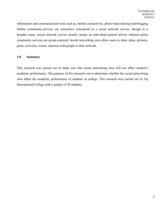 TI1206BD1268
BADB3023
FEB2014
5
information and communication tools such as, mobile connectivity, photo/video/sharing and blogging.
Online community services are sometimes considered as a social network service, though in a
broader sense, social network service usually means an individual-centred service whereas online
community services are group-centered. Social networking sites allow users to share ideas, pictures,
posts, activities, events, interests with people in their network.
1.8 Summary
This research was carried out to make sure that social networking sites will not affect student’s
academic performance. The purpose of this research was to determine whether the social networking
sites affect the academic performance of students in college. This research was carried out in Taj
International College with a sample of 30 students.
 