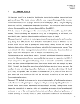TI1206BD1268
BADB3023
FEB2014
6
2. LITERATURE REVIEW
The increased use of Social Networking Websites has become an international phenomenon in the
past several years. What started out as a hobby for some computer literate people has become a
social norm and way of life for people from all over the world (Boyd, 2007). Teenagers and young
adults have especially embraced these sites as a way to connect with their peers, share information,
reinvent their personalities, and showcase their social lives (Boyd, 2007).
With the increase of technology used for communicating with others and the popularity of the
Internet, “Social Networking” has become an activity that is done primarily on the Internet, with
sites like MySpace, Face book, Bebo, Friendster, and Xanga (Coyle et al., 2008).
Many people actively participate in content generation and value creation, and several researchers
(e.g., Young et al., 2009; Vasalou et al., 2010) have examined their profiles to determine why and
to what extent they are keen on posting their entire identity, sharing pictures and videos, and
indicating their religious affiliations, marital status, and political orientations on the internet. These
users interact with others, exchange information about their interests, raise discussions about new
topics, follows news about specific topics on different Social Networking Sites.
Teenagers now use the Internet for the majority their daily activities and information gathering, as
opposed to older generations who used resources like the television or newspaper (Lewis, 2008). A
recent survey showed that approximately ninety percent of teens in the United States have Internet
access, and about seventy-five percent of these teens use the Internet more than once per day (Kist,
2008). This study also showed that approximately half of all teens who have Internet access are also
members of social networking sites, and use the Internet to make plans and socialize with friends
(Kist, 2008). In September, 2005, out of total adult internet users (18-29 years) 16% were those who
were using any social networking site and this percentage increased to 86% on May, 2010
(www.marketingcharts.com).
Tuckman(1975) defined performance as the apparent demonstration of understanding, concepts,
skills, ideas and knowledge of a person and proposed that grades clearly depict the performance of a
student. Hence, their academic performance must be managed efficiently keeping in view all the
factors that can positively or negatively affect their educational performance. Use of technology such
as internet is one of the most important factors that can influence educational performance of
students positively or adversely. Shah et al. (2001) proposed that student users are affected by the
 