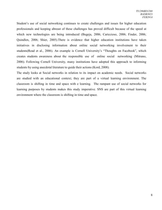 TI1206BD1268
BADB3023
FEB2014
8
Student’s use of social networking continues to create challenges and issues for higher education
professionals and keeping abreast of these challenges has proved difficult because of the speed at
which new technologies are being introduced (Bugeja, 2006; Cariccioso, 2006; Finder, 2006;
Quindlen, 2006; Shier, 2005).There is evidence that higher education institutions have taken
initiatives in disclosing information about online social networking involvement to their
students(Read et al., 2006). An example is Cornell University’s “Thoughts on Facebook”, which
creates students awareness about the responsible use of online social networking (Mitrano,
2006). Following Cornell University, many institutions have adopted this approach to informing
students by using anecdotal literature to guide their actions (Kord, 2008).
The study looks at Social networks in relation to its impact on academic needs. Social networks
are studied with an educational context; they are part of a virtual learning environment. The
classroom is shifting in time and space with e learning. The rampant use of social networks for
learning purposes by students makes this study imperative. SNS are part of this virtual learning
environment where the classroom is shifting in time and space.
 