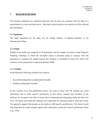 TI1206BD1268
BADB3023
FEB2014
9
3. RESEARCH METHOD
The research conducted was Analytical Research and the data was collected with the help of a
questionnaire in a cross sectional survey. After that a critical analysis was carried out of the collected
facts and figures.
3.1. Population
The target population for the study was the college students, of diploma program, of Taj
International College.
3.2. Sample
Sample of the study was composed of 30 participants and the sample was chosen using Purposive
Sampling Technique in which the researcher selects a particular group or category from the
population to constitute the sample because this category is considered to mirror the whole with
reference to the characteristic in question( Kumari, 2008).
3.3. Variables
In this Research, following variables were selected.
o Social Networking Sites as Independent Variable.
o Students as Dependent Variable.
In this research, Uses and gratification theory was used to check how the students use social
networking sites to fulfil specific gratification as this theory assumes that members of the
audience are not passive but take an active role in interpreting and integrating media into their own
lives. The theory also holds that audiences are responsible for choosing media to meet their needs.
The approach suggests that people use the media to fulfil specific gratifications. This theory would
then imply that the media compete against other information sources for viewers' gratification. (Katz
et al., 1974)
 
