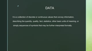 ◤
DATA
It is a collection of discrete or continuous values that convey information,
describing the quantity, quality, fact, statistics, other basic units of meaning, or
simply sequences of symbols that may be further interpreted formally.
 