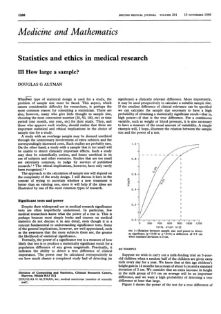 BRITISH MEDICAL JOURNAL VOLUmE 281 15 NOVEMBER 1980
Medicine and Mathematics
Statistics and ethics in medical research
III How large a sample?
DOUGLAS G ALTMAN
Whatw~r type of statistical design is used for a study, the
problem of sample size must be faced. This aspect, which
causes considerable difficulty for researchers, is perhaps the
most common reason for consulting a statistician. There are
also, however, many who give little thought to sample size,
choosing the most convenient number (20, 50, 100, etc) or time
period (one month, one year, etc) for their study. They, and
those who approve such studies, should realise that there are
important statistical and ethical implications in the choice of
sample size for a study.
A study with an overlarge sample may be deemed unethical
through the unnecessary involvement of extra subjects and the
correspondingly increased costs. Such studies are probably rare.
On the other hand, a study with a sample that is too small will
be unable to detect clinically important effects. Such a study
may thus be scientifically useless, and hence unethical in its
use of subjects and other resources. Studies that are too small
are extremely common, to judge by surveys of published
research.1 2 The ethical implications, however, have only rarely
been recognised.3'
The approach to the calculation of sample size will depend on
the complexity of the study design. I will discuss it here in the
context of trying to ascertain whether a new treatment is
better than an existing one, since it will help if the ideas are
illustrated by one of the most common types of research.
Significant tests and power
Despite their widespread use in medical research significance
tests are often imperfectly understood. In particular, few
medical researchers know what the power of a test is. This is
perhaps because most simple books and courses on medical
statistics do not discuss it in any detail, even though it is a
concept fundamental to understanding significance tests. Some
of the general implications, however, are well appreciated, such
as the awareness that the more subjects there are, the greater
the likelihood of statistical significance.
Formally, the power of a significance test is a measure of how
likely that test is to produce a statistically significant result for a
population difference of any given magnitude. Practically, it
indicates the ability to detect a true difference of clinical
importance. The power may be calculated retrospectively to
see how much chance a completed study had of detecting (as
significant) a clinically relevant difference. More importantly,
it may be used prospectively to calculate a suitable sample size.
If the smallest difference of clinical relevance can be specified
we can calculate the sample size necessary to have a high
probability of obtaining a statistically significant result-that is,
high power-if that is the true difference. For a continuous
variable, such as weight or blood pressure, it is also necessary
to have a measure of the usual amount of variability. A simple
example will, I hope, illustrate the relation between the sample
size and the power of a test.
1.0
0.
0.
0~
Li
0
0.4
0.2
0.
0 200 400 600 600 1000 1200
TOTAL sTuDr SIZE
FIG 1-Relation between sample size and power to detect
as significant (p<005 or p<001) a difference of 05 cm
when standard deviation is 2 cm.
AN EXAMPLE
Suppose we wish to carry out a milk-feeding trial on 5-year-
old children when a random half of the children are given extra
milk every day for a year. We know that at this age children's
height gain in 12 months has a mean ofabout 6 cm and a standard
deviation of 2 cm. We consider that an extra increase in height
in the milk group of 0 5 cm on average will be an important
difference, and we want a high probability of detecting a true
difference at least that large.
Figure 1 shows the power of the test for a true difference of
Division of Computing and Statistics, Clinical Research Centre,
Harrow, Middx HAl 3UJ
DOUGLAS G ALTMAN, BSC, medical statistician (member of scientific
staff)
1336
 