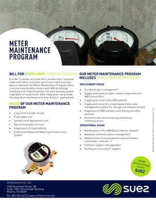 OUR METER MAINTENANCE PROGRAM
INCLUDES ///////////////////////////////////////
BILL FOR EVERY DROP ////////////////////////////
In order to deliver accurate bills, provide short response
times and stellar customer service you need accurate
data on demand. Our Meter Maintenance Program offers
a solution that bundles meters with AMI technology,
installing and integrating them into your existing system,
regardless of system size. After integration, we provide
the long-term maintenance of your project - guaranteed.
METER
MAINTENANCE
PROGRAM
• Long-term transfer of risk
• Predictable cost
• Spread initial deployment cost
• Operational peace of mind
• Single point of responsibility
• Customized Advanced Metering Infrastructure
System
DEPLOYMENT PHASE
• Turnkey project management
• Supply and install of water meters integrated with
AMI transmitters
• Supply and install of the AMI network
• Supply and install of a cloud-based meter data
management system for storage and analysis of data
• Integration of AMI software with billing and other
systems
• Activation and commissioning of backhaul
communications
OPERATIONAL PHASE
• Maintenance of the AMI Data Collector network
• Backhaul communications management
• Replacement of any equipment failures (meter,
transmitter, collector...)
• Software support and upgrades
• Hosting services and IT support
VALUE OF OUR METER MAINTENANCE
PROGRAM
UtilityService Groupis now
SUEZ
Utility Service Co., Inc.
1230 Peachtree Street, NE
Suite 1100 | Promenade Building
Atlanta, GA 30309
Tel: 855-526-4413 | www.utilityservice.com
BR_MeterMP_Rev2_05_2016||©UtilityServiceCo.,Inc.
 