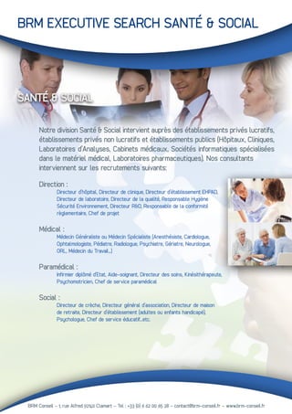BRM Conseil - 1, rue Alfred 92140 Clamart – Tel : +33 (0) 6 62 00 65 28 - contact@brm-conseil.fr – www.brm-conseil.fr
BRM EXECUTIVE SEARCH SANTÉ & SOCIAL
SANTÉ & SOCIAL
Notre division Santé & Social intervient auprès des établissements privés lucratifs,
établissements privés non lucratifs et établissements publics (Hôpitaux, Cliniques,
Laboratoires d’Analyses, Cabinets médicaux, Sociétés informatiques spécialisées
dans le matériel médical, Laboratoires pharmaceutiques). Nos consultants
interviennent sur les recrutements suivants:
Direction :
	 Directeur d’hôpital, Directeur de clinique, Directeur d’établissement EHPAD,
	 Directeur de laboratoire, Directeur de la qualité, Responsable Hygiène
	 Sécurité Environnement, Directeur R&D, Responsable de la conformité
	 règlementaire, Chef de projet
Médical :
	 Médecin Généraliste ou Médecin Spécialiste (Anesthésiste, Cardiologue,
	 Ophtalmologiste, Pédiatre, Radiologue, Psychiatre, Gériatre, Neurologue,
	 ORL, Médecin du Travail…)
Paramédical :
	 Infirmier diplômé d’Etat, Aide-soignant, Directeur des soins, Kinésithérapeute,
	 Psychomotricien, Chef de service paramédical
Social :
	 Directeur de crèche, Directeur général d’association, Directeur de maison
	 de retraite, Directeur d’établissement (adultes ou enfants handicapé),
	 Psychologue, Chef de service éducatif...etc.
 