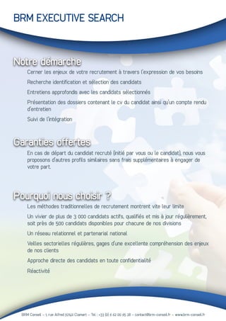 BRM Conseil - 1, rue Alfred 92140 Clamart – Tel : +33 (0) 6 62 00 65 28 - contact@brm-conseil.fr – www.brm-conseil.fr
BRM EXECUTIVE SEARCH
Garanties offertes
	 En cas de départ du candidat recruté (initié par vous ou le candidat), nous vous 	
	 proposons d’autres profils similaires sans frais supplémentaires à engager de
	 votre part.
	 Les méthodes traditionnelles de recrutement montrent vite leur limite
	 Un vivier de plus de 3 000 candidats actifs, qualifiés et mis à jour régulièrement, 	
	 soit près de 500 candidats disponibles pour chacune de nos divisions
	 Un réseau relationnel et partenarial national
	 Veilles sectorielles régulières, gages d’une excellente compréhension des enjeux 	
	 de nos clients
	 Approche directe des candidats en toute confidentialité
	 Réactivité
Notre démarche
	 Cerner les enjeux de votre recrutement à travers l’expression de vos besoins
	 Recherche identification et sélection des candidats
	 Entretiens approfondis avec les candidats sélectionnés
	 Présentation des dossiers contenant le cv du candidat ainsi qu’un compte rendu 	
	 d’entretien
	 Suivi de l’intégration
Pourquoi nous choisir ?
 
