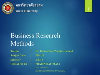 Business Research
Methods
Teacher | Dr. Theerachote Pongtaveewould.
Subject Code | 700-111
Semester | 3/2014
CREATED BY | PRABIN RAI (MAC)
55 1 719 0 045
BENBETHEL2000@HOTMAIL.COM
1
 