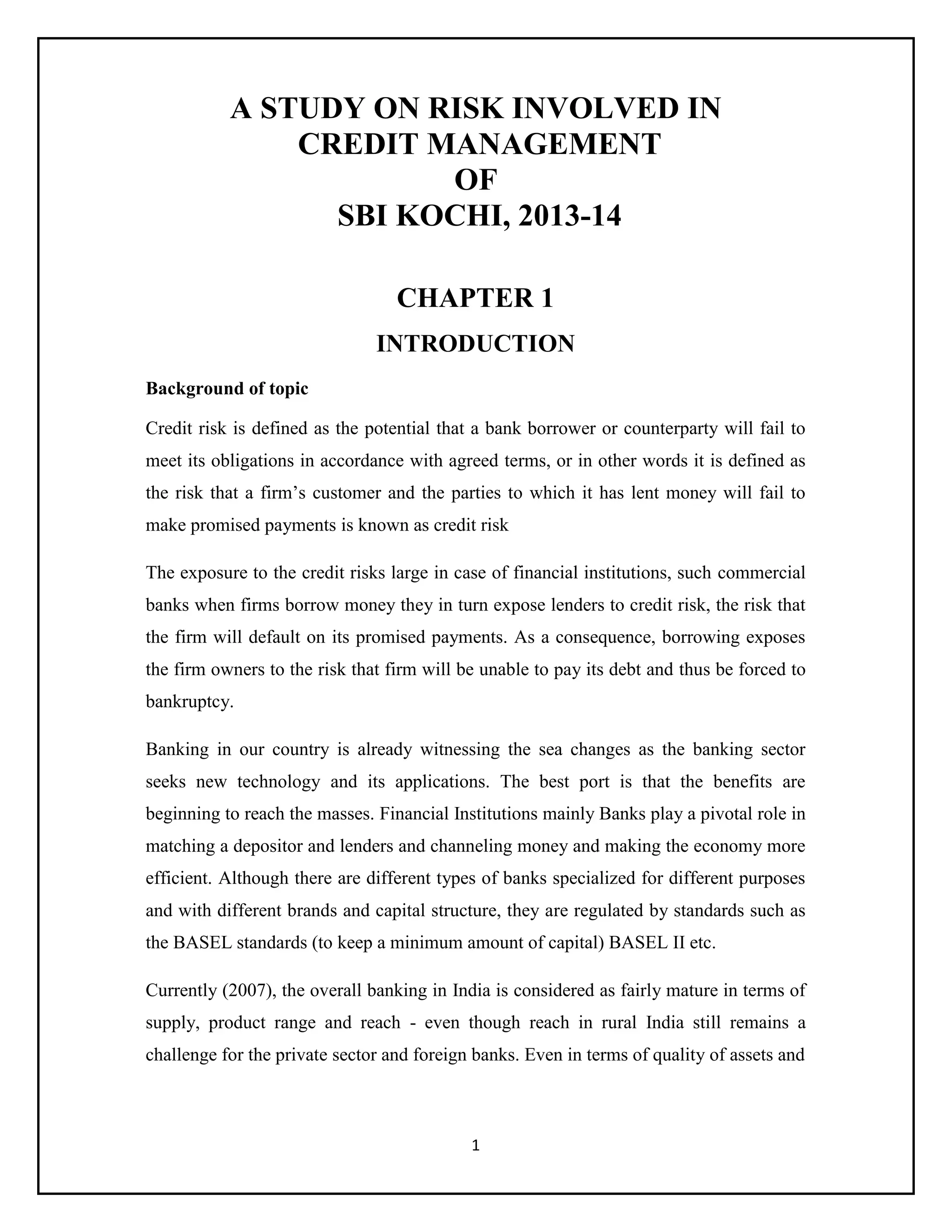 1
A STUDY ON RISK INVOLVED IN
CREDIT MANAGEMENT
OF
SBI KOCHI, 2013-14
CHAPTER 1
INTRODUCTION
Background of topic
Credit risk is defined as the potential that a bank borrower or counterparty will fail to
meet its obligations in accordance with agreed terms, or in other words it is defined as
the risk that a firm’s customer and the parties to which it has lent money will fail to
make promised payments is known as credit risk
The exposure to the credit risks large in case of financial institutions, such commercial
banks when firms borrow money they in turn expose lenders to credit risk, the risk that
the firm will default on its promised payments. As a consequence, borrowing exposes
the firm owners to the risk that firm will be unable to pay its debt and thus be forced to
bankruptcy.
Banking in our country is already witnessing the sea changes as the banking sector
seeks new technology and its applications. The best port is that the benefits are
beginning to reach the masses. Financial Institutions mainly Banks play a pivotal role in
matching a depositor and lenders and channeling money and making the economy more
efficient. Although there are different types of banks specialized for different purposes
and with different brands and capital structure, they are regulated by standards such as
the BASEL standards (to keep a minimum amount of capital) BASEL II etc.
Currently (2007), the overall banking in India is considered as fairly mature in terms of
supply, product range and reach - even though reach in rural India still remains a
challenge for the private sector and foreign banks. Even in terms of quality of assets and
 