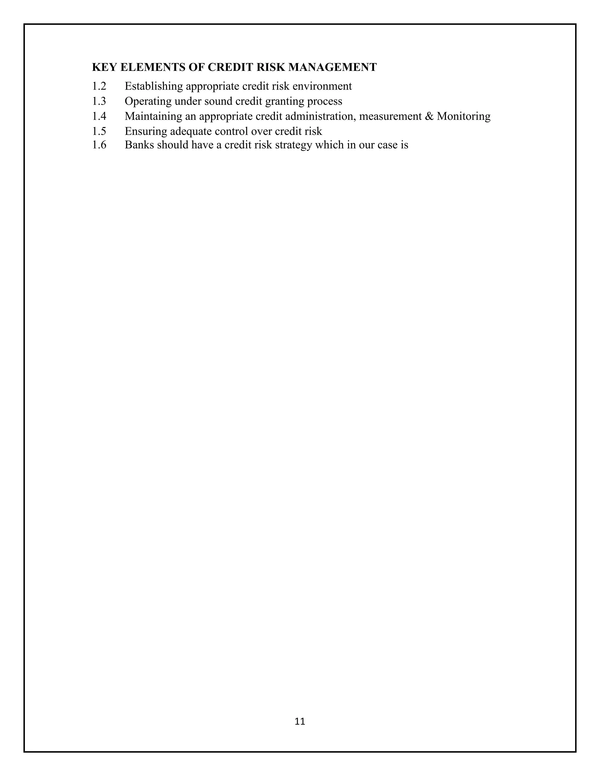 11
KEY ELEMENTS OF CREDIT RISK MANAGEMENT
1.2 Establishing appropriate credit risk environment
1.3 Operating under sound credit granting process
1.4 Maintaining an appropriate credit administration, measurement & Monitoring
1.5 Ensuring adequate control over credit risk
1.6 Banks should have a credit risk strategy which in our case is
 