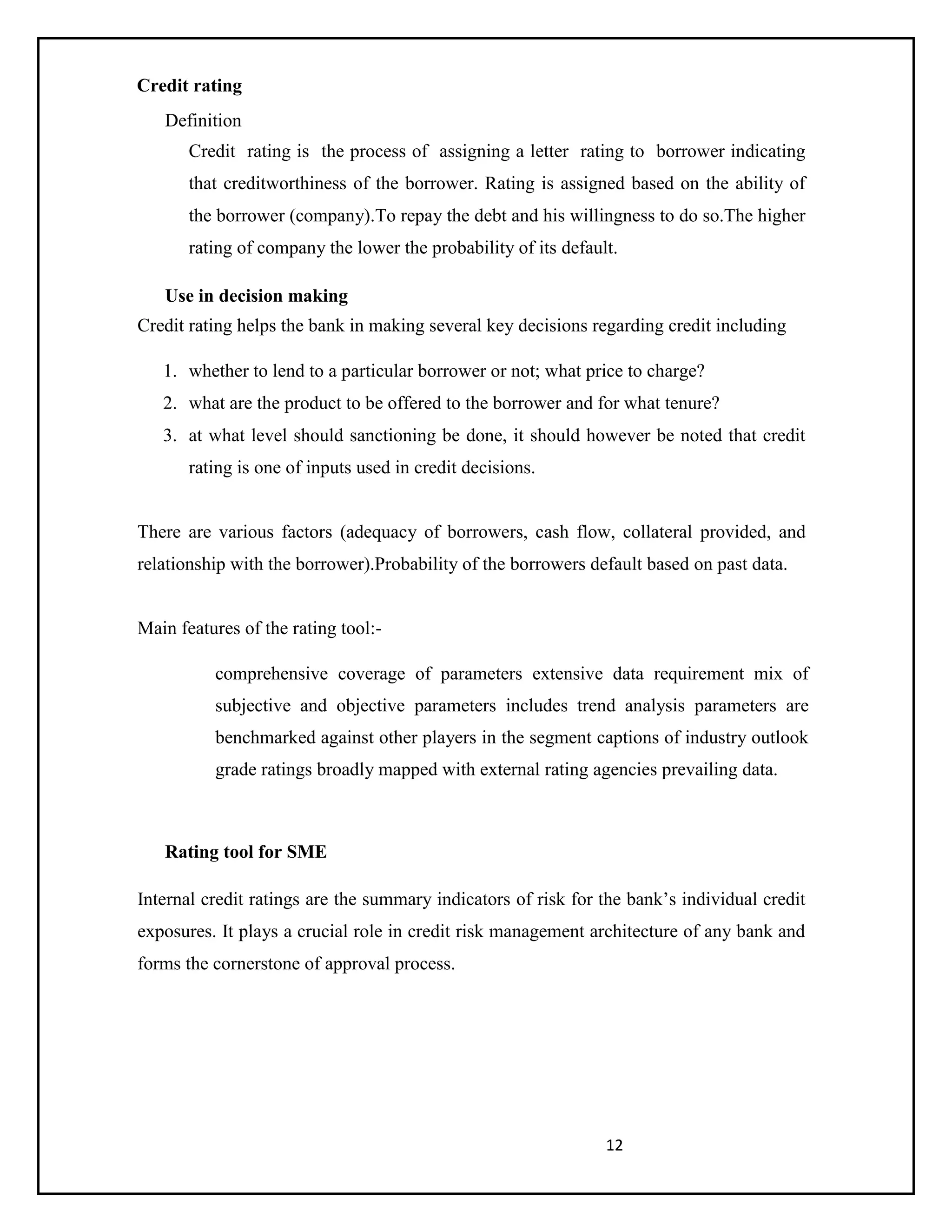 12
Credit rating
Definition
Credit rating is the process of assigning a letter rating to borrower indicating
that creditworthiness of the borrower. Rating is assigned based on the ability of
the borrower (company).To repay the debt and his willingness to do so.The higher
rating of company the lower the probability of its default.
Use in decision making
Credit rating helps the bank in making several key decisions regarding credit including
1. whether to lend to a particular borrower or not; what price to charge?
2. what are the product to be offered to the borrower and for what tenure?
3. at what level should sanctioning be done, it should however be noted that credit
rating is one of inputs used in credit decisions.
There are various factors (adequacy of borrowers, cash flow, collateral provided, and
relationship with the borrower).Probability of the borrowers default based on past data.
Main features of the rating tool:-
comprehensive coverage of parameters extensive data requirement mix of
subjective and objective parameters includes trend analysis parameters are
benchmarked against other players in the segment captions of industry outlook
grade ratings broadly mapped with external rating agencies prevailing data.
Rating tool for SME
Internal credit ratings are the summary indicators of risk for the bank’s individual credit
exposures. It plays a crucial role in credit risk management architecture of any bank and
forms the cornerstone of approval process.
 