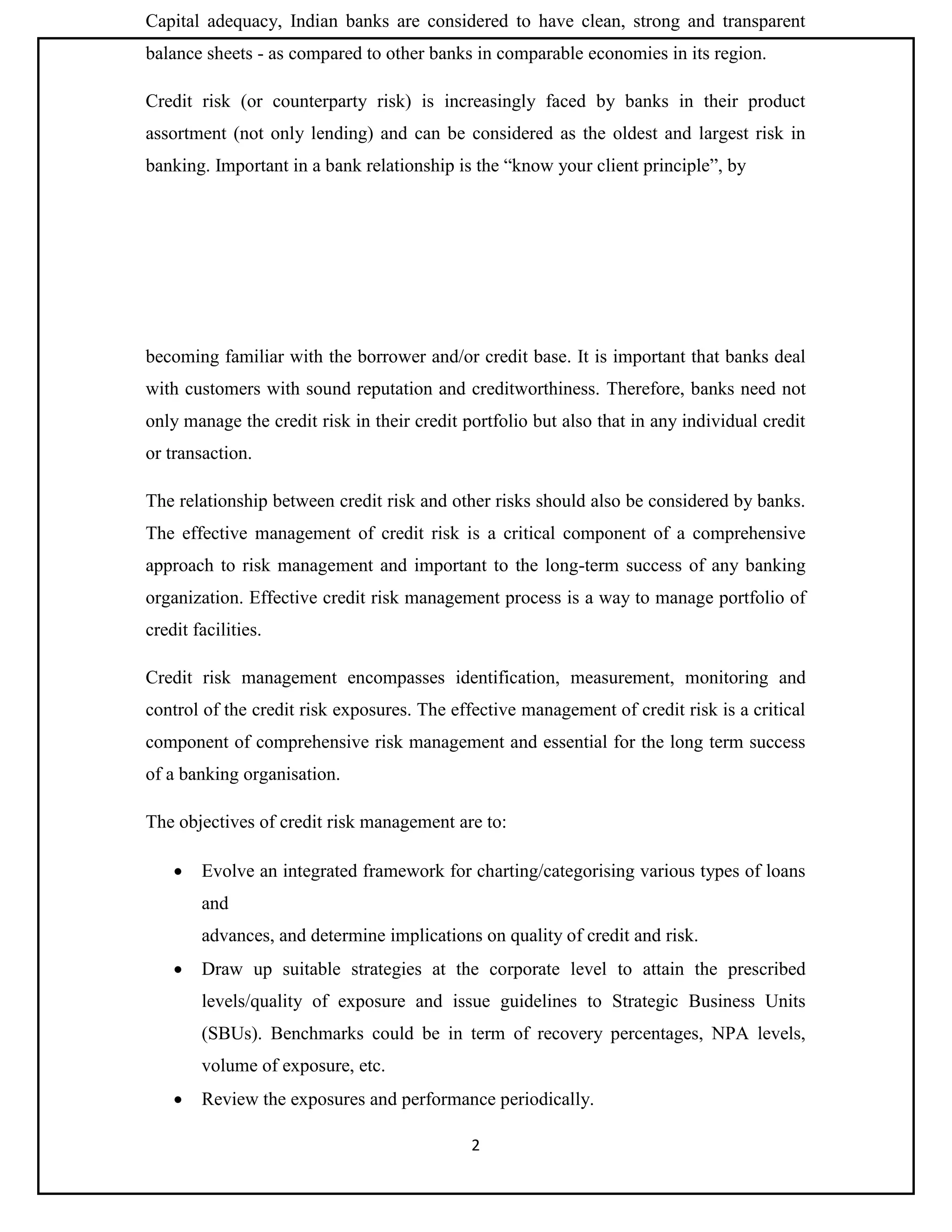 2
Capital adequacy, Indian banks are considered to have clean, strong and transparent
balance sheets - as compared to other banks in comparable economies in its region.
Credit risk (or counterparty risk) is increasingly faced by banks in their product
assortment (not only lending) and can be considered as the oldest and largest risk in
banking. Important in a bank relationship is the “know your client principle”, by
becoming familiar with the borrower and/or credit base. It is important that banks deal
with customers with sound reputation and creditworthiness. Therefore, banks need not
only manage the credit risk in their credit portfolio but also that in any individual credit
or transaction.
The relationship between credit risk and other risks should also be considered by banks.
The effective management of credit risk is a critical component of a comprehensive
approach to risk management and important to the long-term success of any banking
organization. Effective credit risk management process is a way to manage portfolio of
credit facilities.
Credit risk management encompasses identification, measurement, monitoring and
control of the credit risk exposures. The effective management of credit risk is a critical
component of comprehensive risk management and essential for the long term success
of a banking organisation.
The objectives of credit risk management are to:
 Evolve an integrated framework for charting/categorising various types of loans
and
advances, and determine implications on quality of credit and risk.
 Draw up suitable strategies at the corporate level to attain the prescribed
levels/quality of exposure and issue guidelines to Strategic Business Units
(SBUs). Benchmarks could be in term of recovery percentages, NPA levels,
volume of exposure, etc.
 Review the exposures and performance periodically.
 