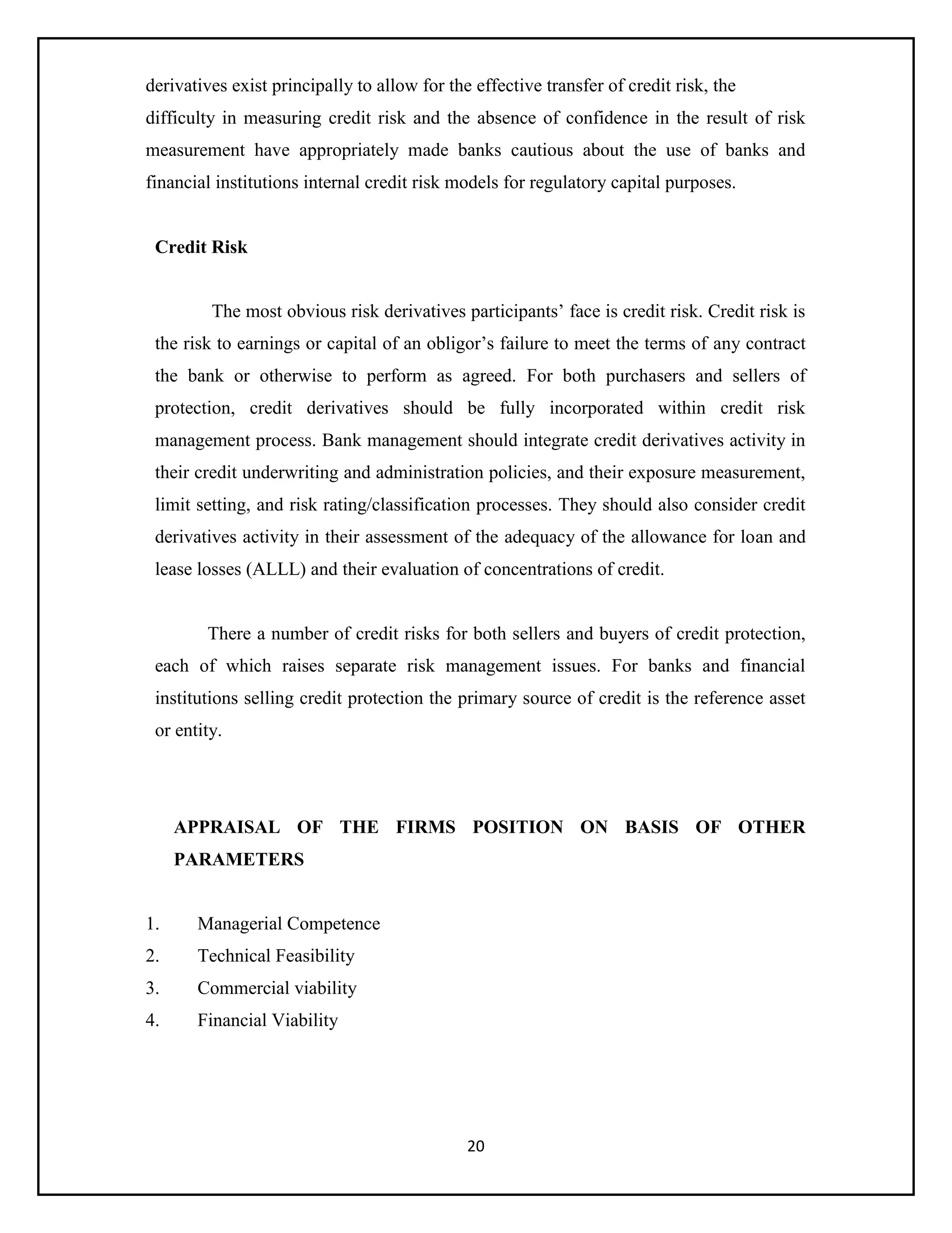 20
derivatives exist principally to allow for the effective transfer of credit risk, the
difficulty in measuring credit risk and the absence of confidence in the result of risk
measurement have appropriately made banks cautious about the use of banks and
financial institutions internal credit risk models for regulatory capital purposes.
Credit Risk
The most obvious risk derivatives participants’ face is credit risk. Credit risk is
the risk to earnings or capital of an obligor’s failure to meet the terms of any contract
the bank or otherwise to perform as agreed. For both purchasers and sellers of
protection, credit derivatives should be fully incorporated within credit risk
management process. Bank management should integrate credit derivatives activity in
their credit underwriting and administration policies, and their exposure measurement,
limit setting, and risk rating/classification processes. They should also consider credit
derivatives activity in their assessment of the adequacy of the allowance for loan and
lease losses (ALLL) and their evaluation of concentrations of credit.
There a number of credit risks for both sellers and buyers of credit protection,
each of which raises separate risk management issues. For banks and financial
institutions selling credit protection the primary source of credit is the reference asset
or entity.
APPRAISAL OF THE FIRMS POSITION ON BASIS OF OTHER
PARAMETERS
1. Managerial Competence
2. Technical Feasibility
3. Commercial viability
4. Financial Viability
 