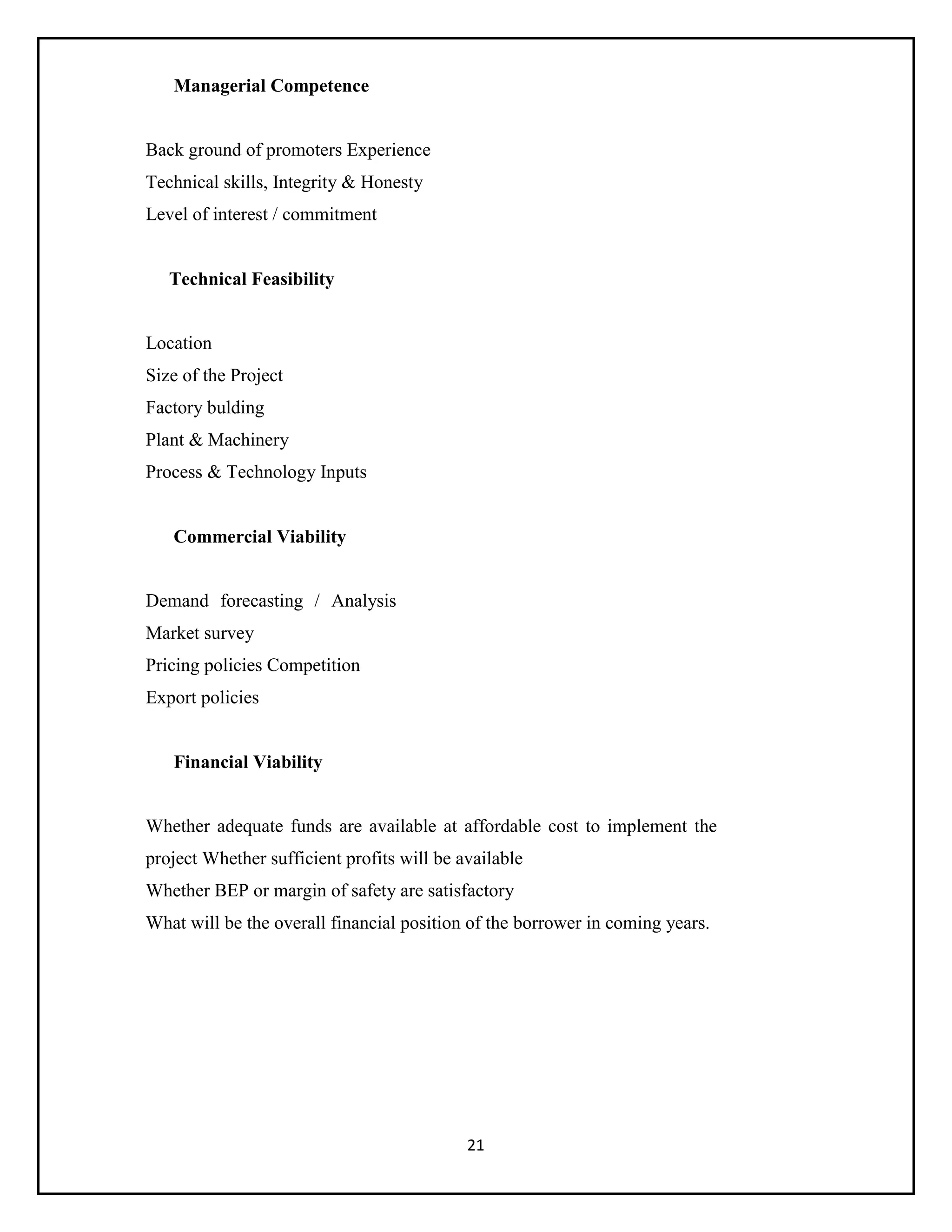 21
Managerial Competence
Back ground of promoters Experience
Technical skills, Integrity & Honesty
Level of interest / commitment
Technical Feasibility
Location
Size of the Project
Factory bulding
Plant & Machinery
Process & Technology Inputs
Commercial Viability
Demand forecasting / Analysis
Market survey
Pricing policies Competition
Export policies
Financial Viability
Whether adequate funds are available at affordable cost to implement the
project Whether sufficient profits will be available
Whether BEP or margin of safety are satisfactory
What will be the overall financial position of the borrower in coming years.
 