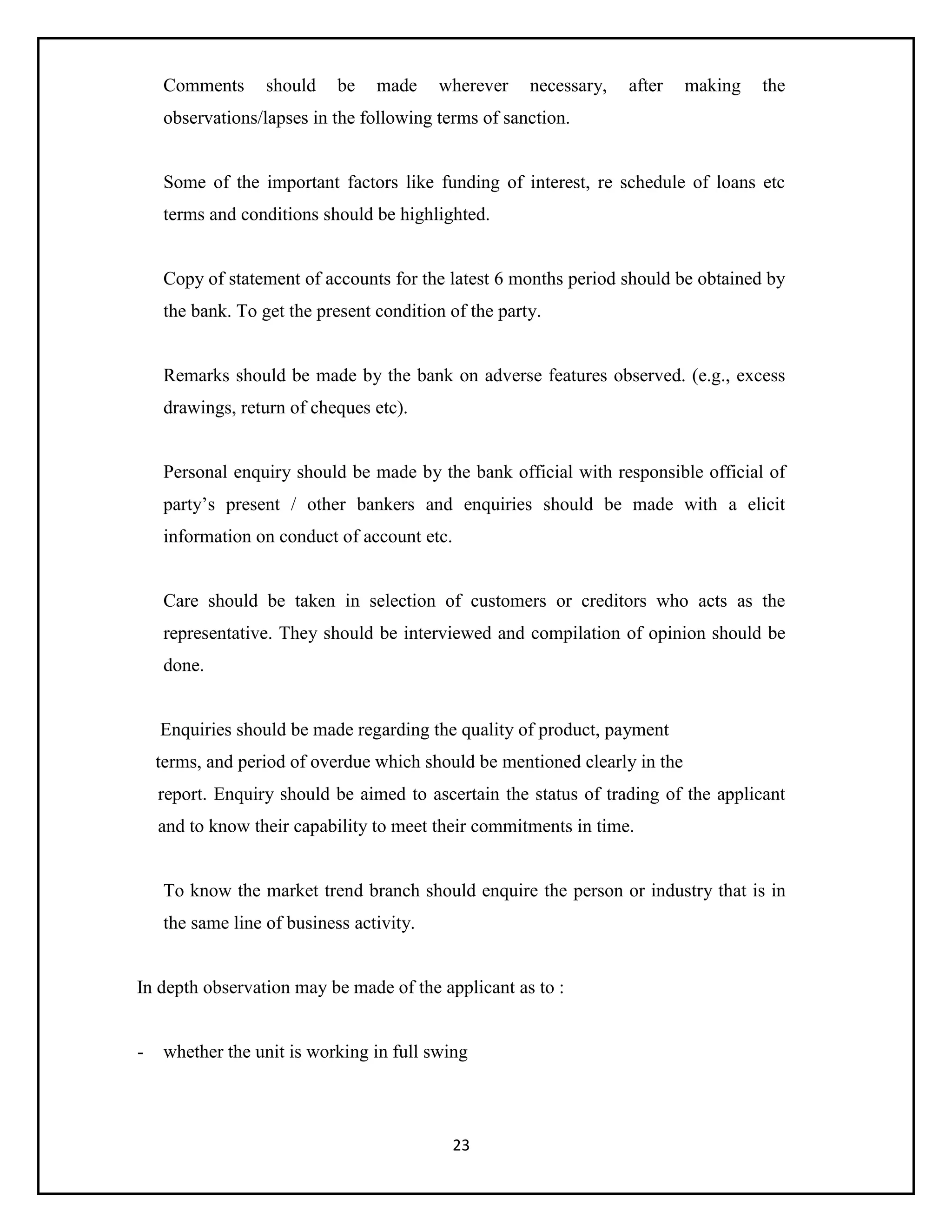 23
Comments should be made wherever necessary, after making the
observations/lapses in the following terms of sanction.
Some of the important factors like funding of interest, re schedule of loans etc
terms and conditions should be highlighted.
Copy of statement of accounts for the latest 6 months period should be obtained by
the bank. To get the present condition of the party.
Remarks should be made by the bank on adverse features observed. (e.g., excess
drawings, return of cheques etc).
Personal enquiry should be made by the bank official with responsible official of
party’s present / other bankers and enquiries should be made with a elicit
information on conduct of account etc.
Care should be taken in selection of customers or creditors who acts as the
representative. They should be interviewed and compilation of opinion should be
done.
Enquiries should be made regarding the quality of product, payment
terms, and period of overdue which should be mentioned clearly in the
report. Enquiry should be aimed to ascertain the status of trading of the applicant
and to know their capability to meet their commitments in time.
To know the market trend branch should enquire the person or industry that is in
the same line of business activity.
In depth observation may be made of the applicant as to :
- whether the unit is working in full swing
 