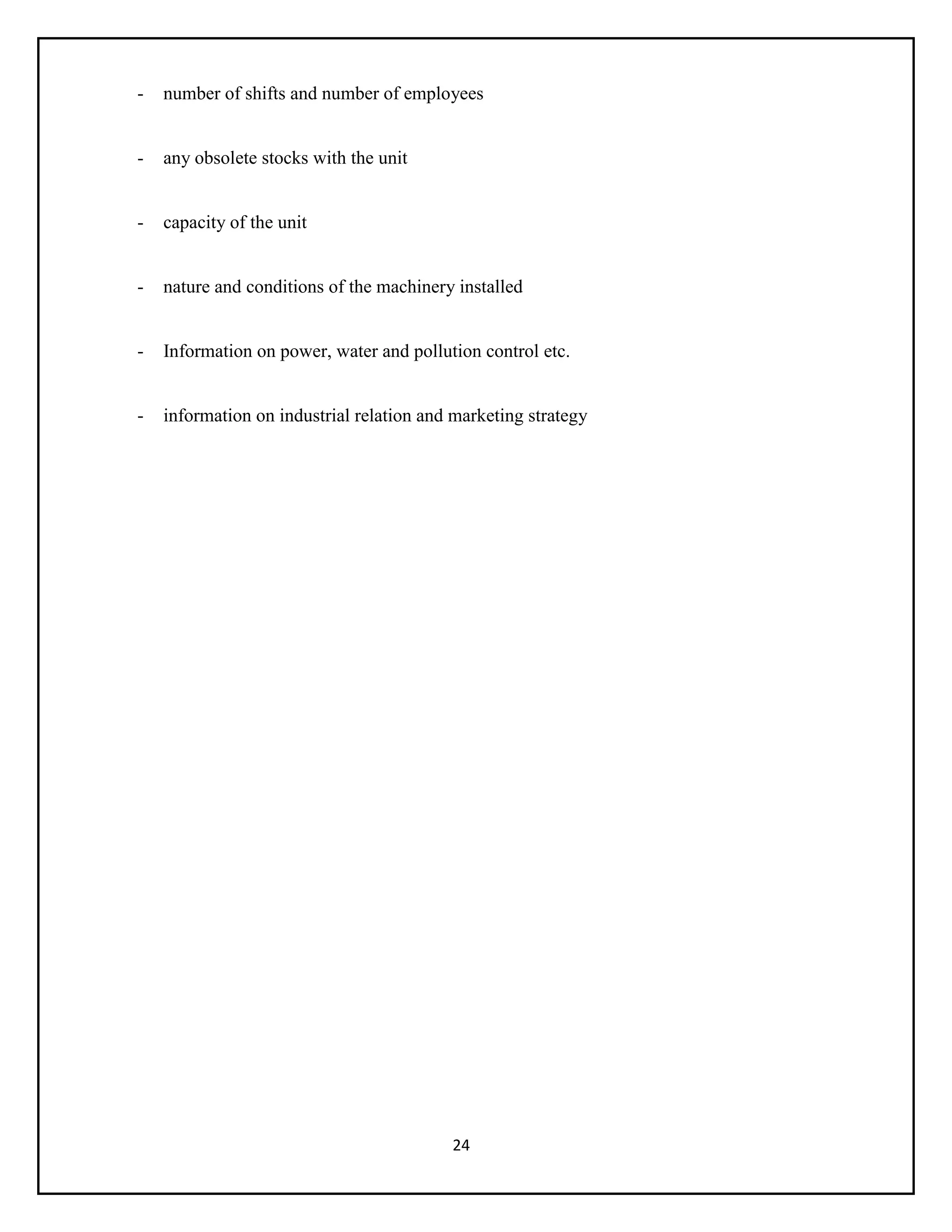 24
- number of shifts and number of employees
- any obsolete stocks with the unit
- capacity of the unit
- nature and conditions of the machinery installed
- Information on power, water and pollution control etc.
- information on industrial relation and marketing strategy
 