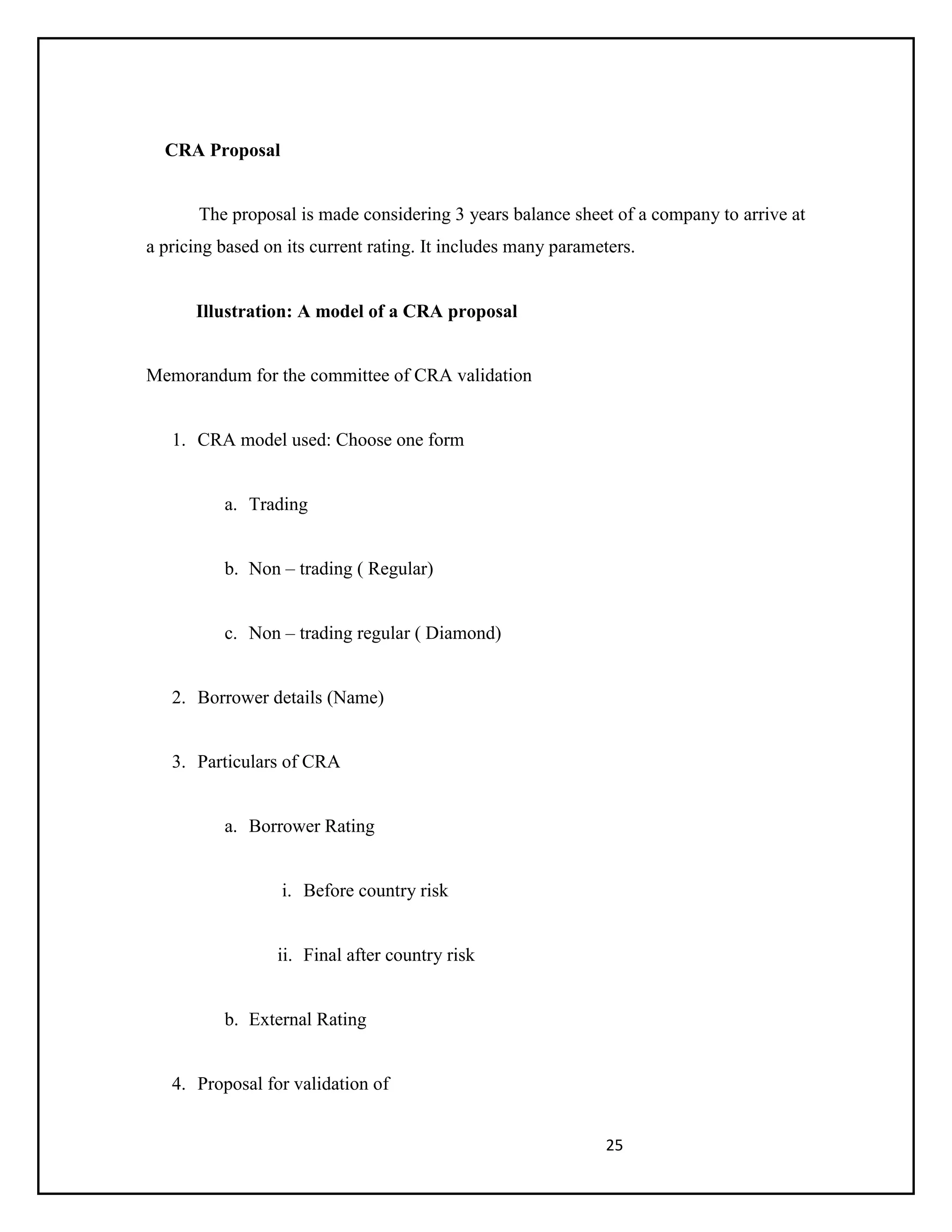 25
CRA Proposal
The proposal is made considering 3 years balance sheet of a company to arrive at
a pricing based on its current rating. It includes many parameters.
Illustration: A model of a CRA proposal
Memorandum for the committee of CRA validation
1. CRA model used: Choose one form
a. Trading
b. Non – trading ( Regular)
c. Non – trading regular ( Diamond)
2. Borrower details (Name)
3. Particulars of CRA
a. Borrower Rating
i. Before country risk
ii. Final after country risk
b. External Rating
4. Proposal for validation of
 