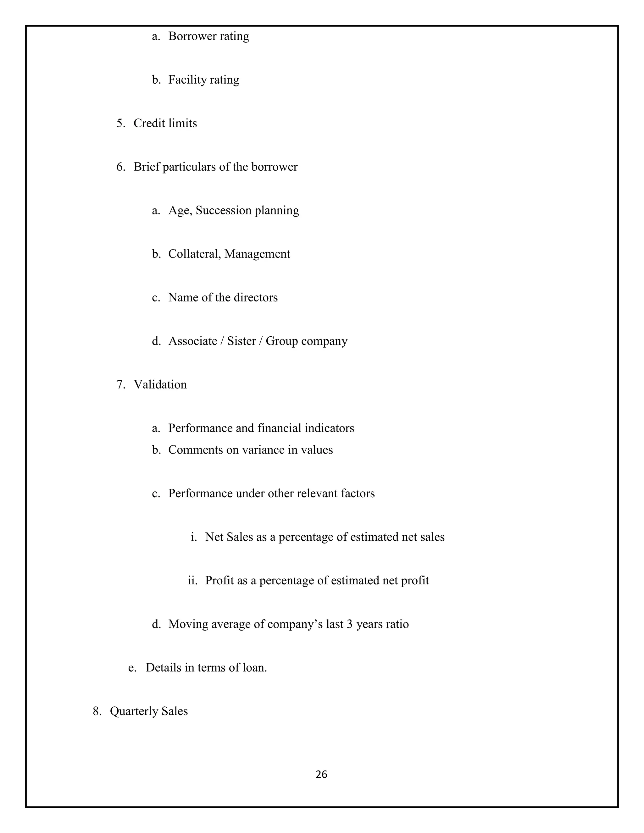 26
a. Borrower rating
b. Facility rating
5. Credit limits
6. Brief particulars of the borrower
a. Age, Succession planning
b. Collateral, Management
c. Name of the directors
d. Associate / Sister / Group company
7. Validation
a. Performance and financial indicators
b. Comments on variance in values
c. Performance under other relevant factors
i. Net Sales as a percentage of estimated net sales
ii. Profit as a percentage of estimated net profit
d. Moving average of company’s last 3 years ratio
e. Details in terms of loan.
8. Quarterly Sales
 