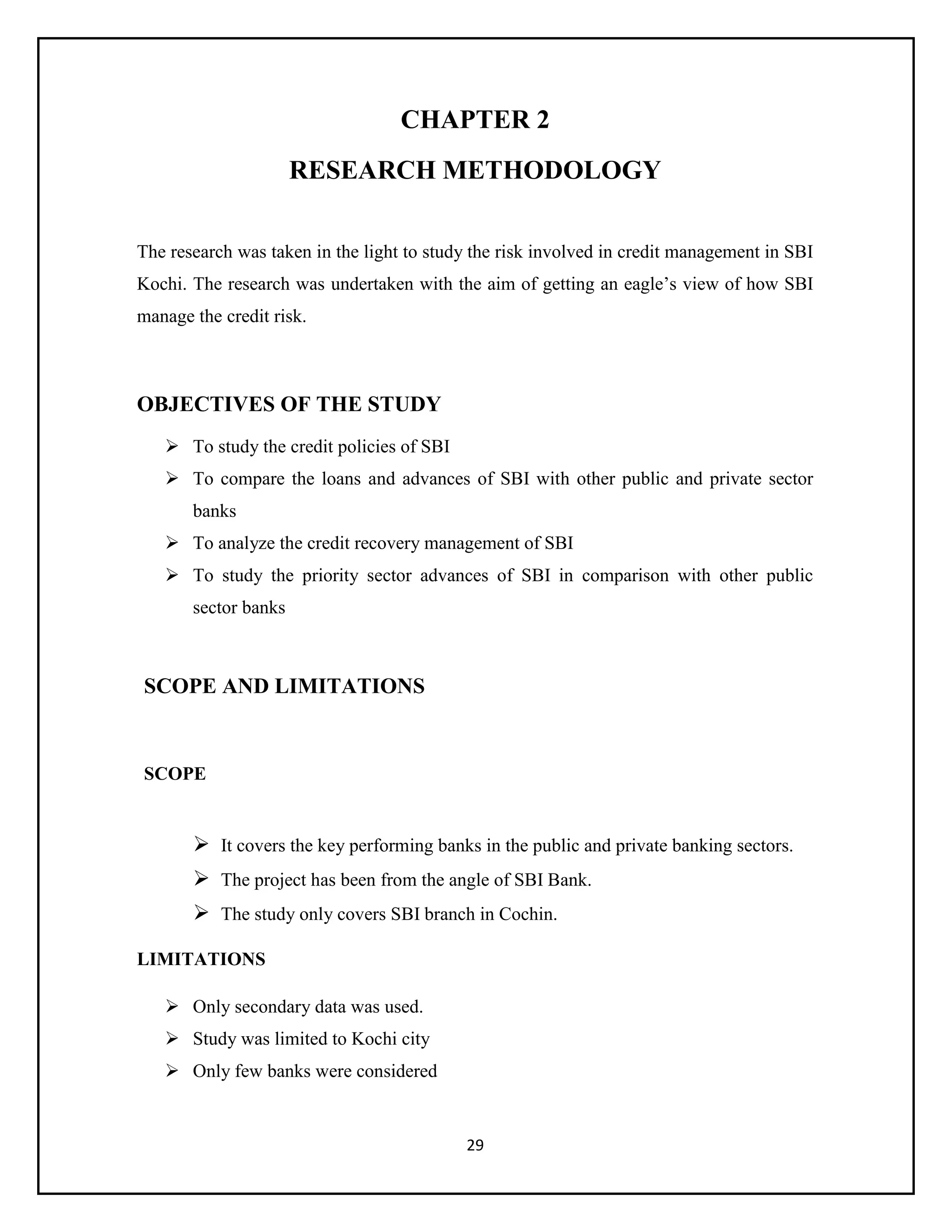29
CHAPTER 2
RESEARCH METHODOLOGY
The research was taken in the light to study the risk involved in credit management in SBI
Kochi. The research was undertaken with the aim of getting an eagle’s view of how SBI
manage the credit risk.
OBJECTIVES OF THE STUDY
 To study the credit policies of SBI
 To compare the loans and advances of SBI with other public and private sector
banks
 To analyze the credit recovery management of SBI
 To study the priority sector advances of SBI in comparison with other public
sector banks
SCOPE AND LIMITATIONS
SCOPE
 It covers the key performing banks in the public and private banking sectors.
 The project has been from the angle of SBI Bank.
 The study only covers SBI branch in Cochin.
LIMITATIONS
 Only secondary data was used.
 Study was limited to Kochi city
 Only few banks were considered
 
