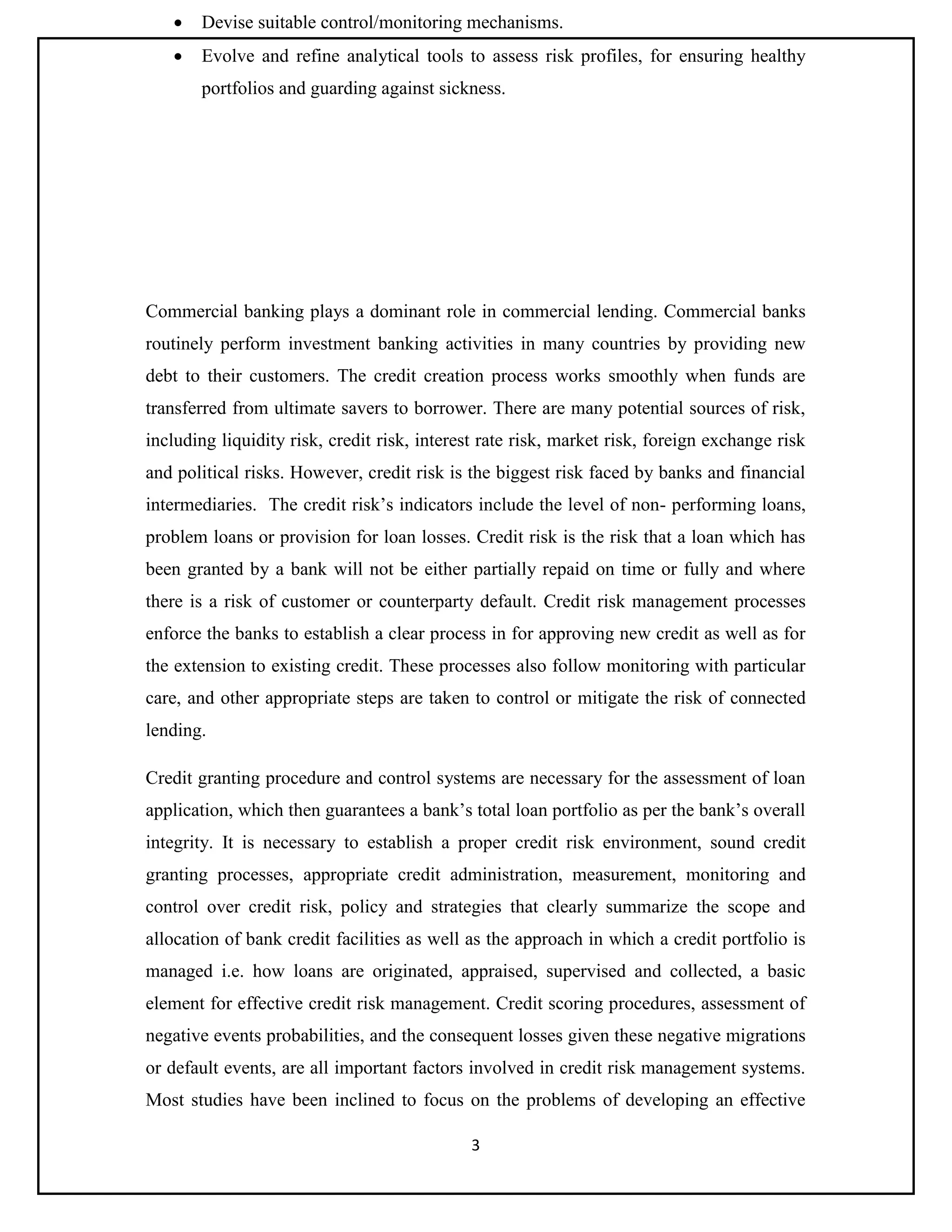 3
 Devise suitable control/monitoring mechanisms.
 Evolve and refine analytical tools to assess risk profiles, for ensuring healthy
portfolios and guarding against sickness.
Commercial banking plays a dominant role in commercial lending. Commercial banks
routinely perform investment banking activities in many countries by providing new
debt to their customers. The credit creation process works smoothly when funds are
transferred from ultimate savers to borrower. There are many potential sources of risk,
including liquidity risk, credit risk, interest rate risk, market risk, foreign exchange risk
and political risks. However, credit risk is the biggest risk faced by banks and financial
intermediaries. The credit risk’s indicators include the level of non- performing loans,
problem loans or provision for loan losses. Credit risk is the risk that a loan which has
been granted by a bank will not be either partially repaid on time or fully and where
there is a risk of customer or counterparty default. Credit risk management processes
enforce the banks to establish a clear process in for approving new credit as well as for
the extension to existing credit. These processes also follow monitoring with particular
care, and other appropriate steps are taken to control or mitigate the risk of connected
lending.
Credit granting procedure and control systems are necessary for the assessment of loan
application, which then guarantees a bank’s total loan portfolio as per the bank’s overall
integrity. It is necessary to establish a proper credit risk environment, sound credit
granting processes, appropriate credit administration, measurement, monitoring and
control over credit risk, policy and strategies that clearly summarize the scope and
allocation of bank credit facilities as well as the approach in which a credit portfolio is
managed i.e. how loans are originated, appraised, supervised and collected, a basic
element for effective credit risk management. Credit scoring procedures, assessment of
negative events probabilities, and the consequent losses given these negative migrations
or default events, are all important factors involved in credit risk management systems.
Most studies have been inclined to focus on the problems of developing an effective
 