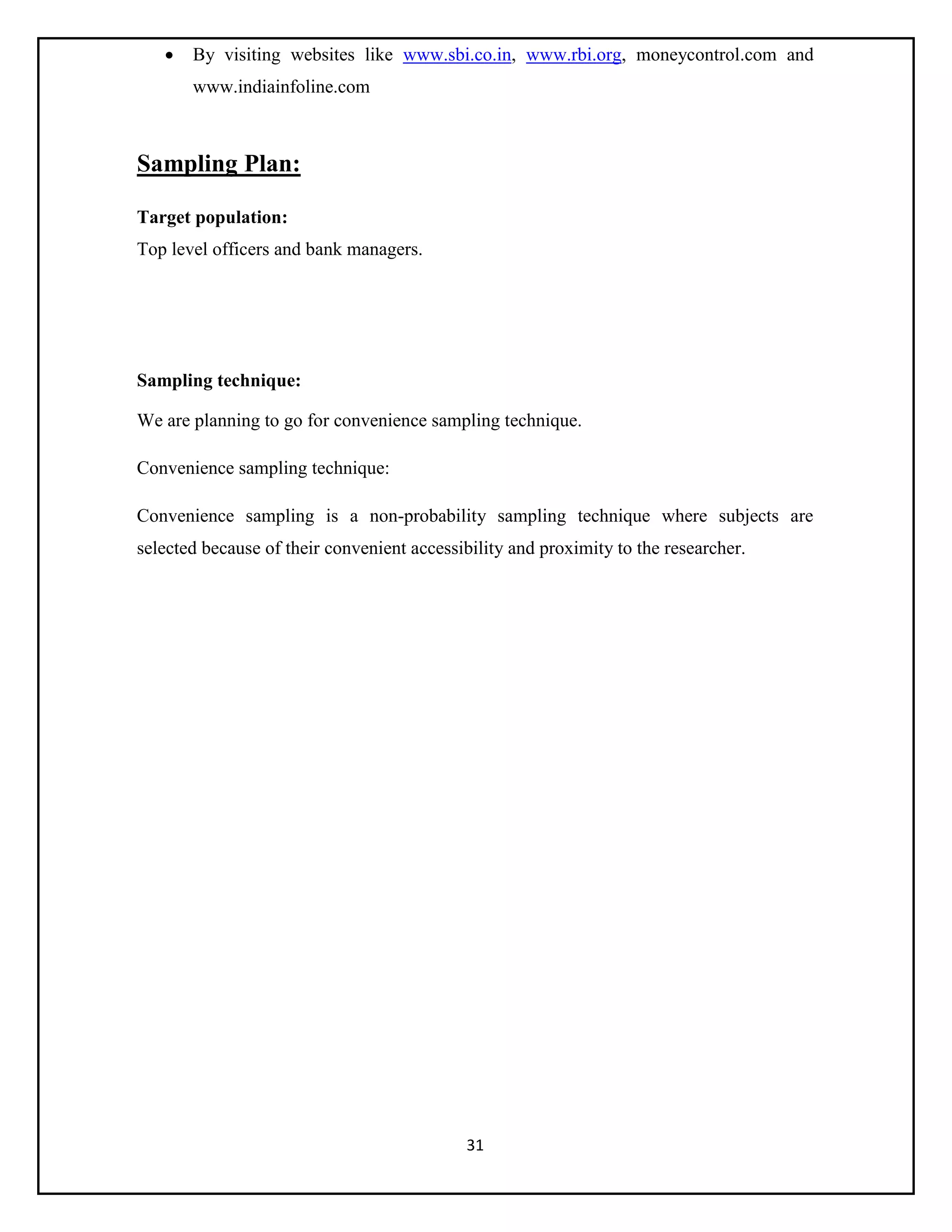 31
 By visiting websites like www.sbi.co.in, www.rbi.org, moneycontrol.com and
www.indiainfoline.com
Sampling Plan:
Target population:
Top level officers and bank managers.
Sampling technique:
We are planning to go for convenience sampling technique.
Convenience sampling technique:
Convenience sampling is a non-probability sampling technique where subjects are
selected because of their convenient accessibility and proximity to the researcher.
 